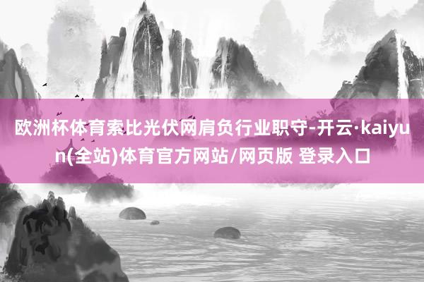 欧洲杯体育索比光伏网肩负行业职守-开云·kaiyun(全站)体育官方网站/网页版 登录入口