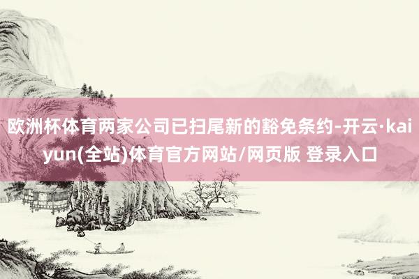 欧洲杯体育两家公司已扫尾新的豁免条约-开云·kaiyun(全站)体育官方网站/网页版 登录入口