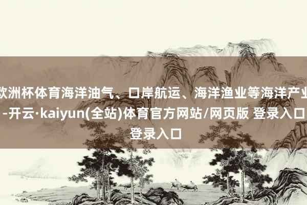 欧洲杯体育海洋油气、口岸航运、海洋渔业等海洋产业-开云·kaiyun(全站)体育官方网站/网页版 登录入口