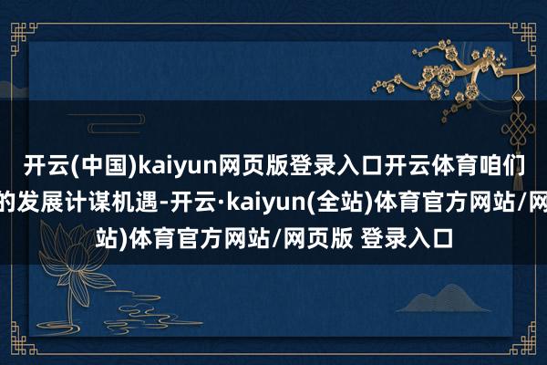 开云(中国)kaiyun网页版登录入口开云体育咱们必须收拢波折的发展计谋机遇-开云·kaiyun(全站)体育官方网站/网页版 登录入口
