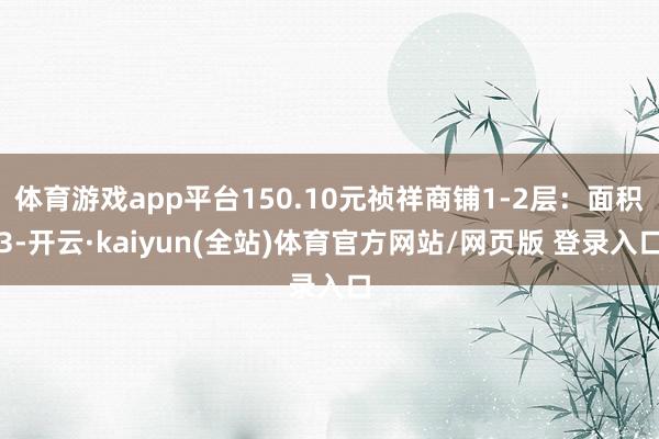 体育游戏app平台150.10元祯祥商铺1-2层：面积3-开云·kaiyun(全站)体育官方网站/网页版 登录入口