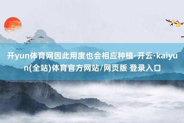 开yun体育网因此用度也会相应种植-开云·kaiyun(全站)体育官方网站/网页版 登录入口