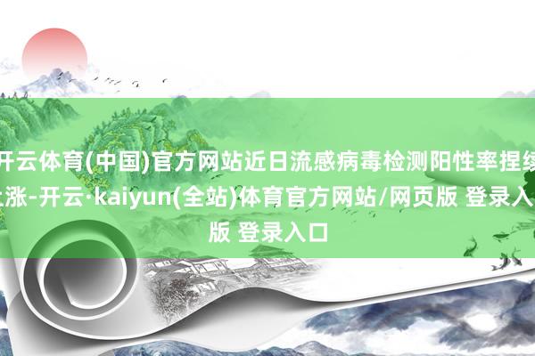 开云体育(中国)官方网站近日流感病毒检测阳性率捏续上涨-开云·kaiyun(全站)体育官方网站/网页版 登录入口