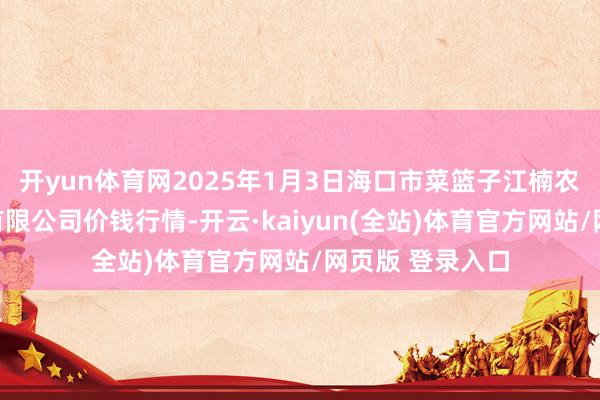 开yun体育网2025年1月3日海口市菜篮子江楠农产物批发市集有限公司价钱行情-开云·kaiyun(全站)体育官方网站/网页版 登录入口