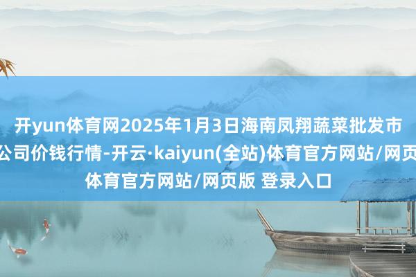 开yun体育网2025年1月3日海南凤翔蔬菜批发市集措置有限公司价钱行情-开云·kaiyun(全站)体育官方网站/网页版 登录入口