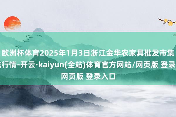 欧洲杯体育2025年1月3日浙江金华农家具批发市集价钱行情-开云·kaiyun(全站)体育官方网站/网页版 登录入口