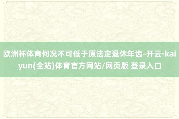 欧洲杯体育何况不可低于原法定退休年齿-开云·kaiyun(全站)体育官方网站/网页版 登录入口