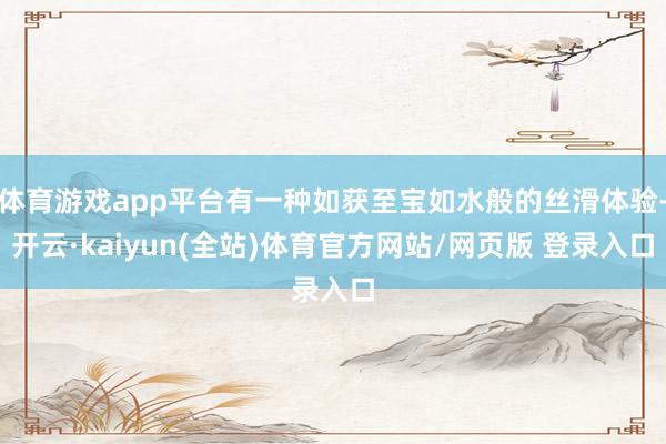 体育游戏app平台有一种如获至宝如水般的丝滑体验-开云·kaiyun(全站)体育官方网站/网页版 登录入口