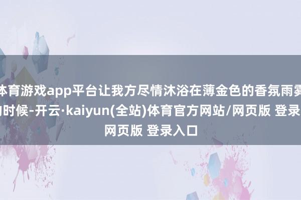 体育游戏app平台让我方尽情沐浴在薄金色的香氛雨雾中的时候-开云·kaiyun(全站)体育官方网站/网页版 登录入口