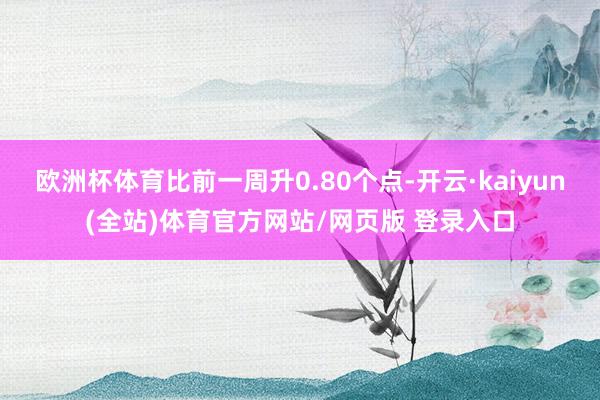 欧洲杯体育比前一周升0.80个点-开云·kaiyun(全站)体育官方网站/网页版 登录入口