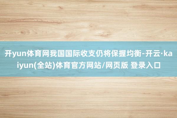 开yun体育网我国国际收支仍将保握均衡-开云·kaiyun(全站)体育官方网站/网页版 登录入口