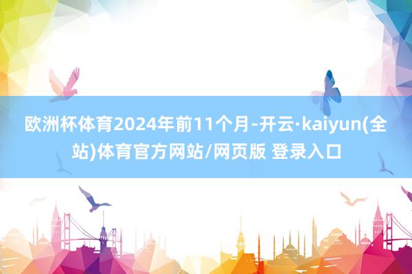 欧洲杯体育2024年前11个月-开云·kaiyun(全站)体育官方网站/网页版 登录入口