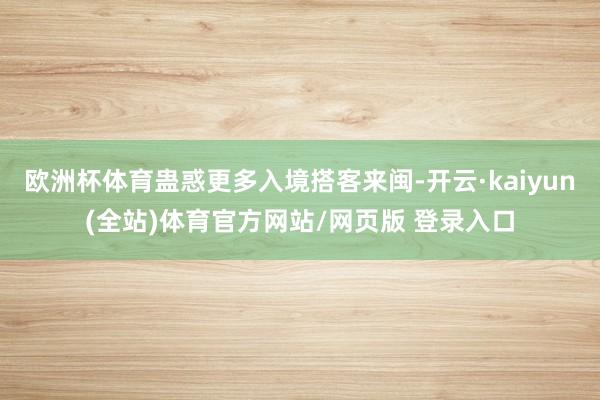 欧洲杯体育蛊惑更多入境搭客来闽-开云·kaiyun(全站)体育官方网站/网页版 登录入口
