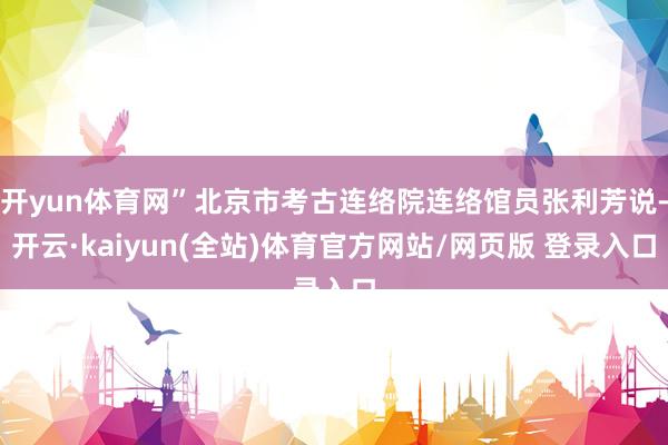开yun体育网”北京市考古连络院连络馆员张利芳说-开云·kaiyun(全站)体育官方网站/网页版 登录入口