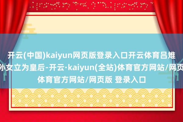 开云(中国)kaiyun网页版登录入口开云体育吕雉把我方的外孙女立为皇后-开云·kaiyun(全站)体育官方网站/网页版 登录入口