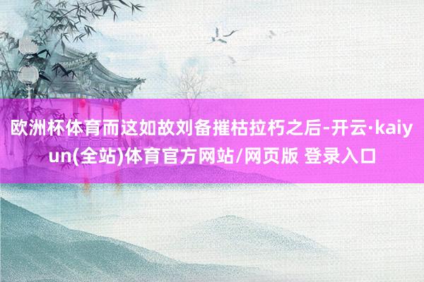 欧洲杯体育而这如故刘备摧枯拉朽之后-开云·kaiyun(全站)体育官方网站/网页版 登录入口