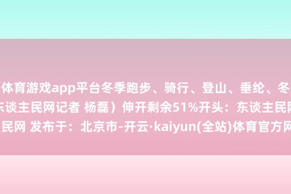 体育游戏app平台冬季跑步、骑行、登山、垂纶、冬泳等怒放该若何穿？（东谈主民网记者 杨磊）伸开剩余51%开头：东谈主民网 发布于：北京市-开云·kaiyun(全站)体育官方网站/网页版 登录入口