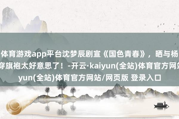 体育游戏app平台沈梦辰剧宣《国色青春》，晒与杨紫李现合影，紫妹穿旗袍太好意思了！-开云·kaiyun(全站)体育官方网站/网页版 登录入口