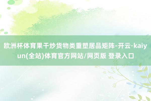 欧洲杯体育果干炒货物类重塑居品矩阵-开云·kaiyun(全站)体育官方网站/网页版 登录入口