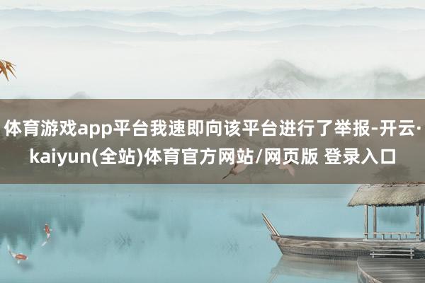 体育游戏app平台我速即向该平台进行了举报-开云·kaiyun(全站)体育官方网站/网页版 登录入口