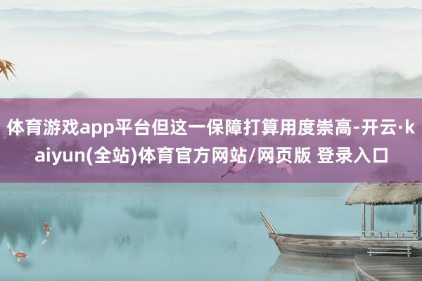 体育游戏app平台但这一保障打算用度崇高-开云·kaiyun(全站)体育官方网站/网页版 登录入口