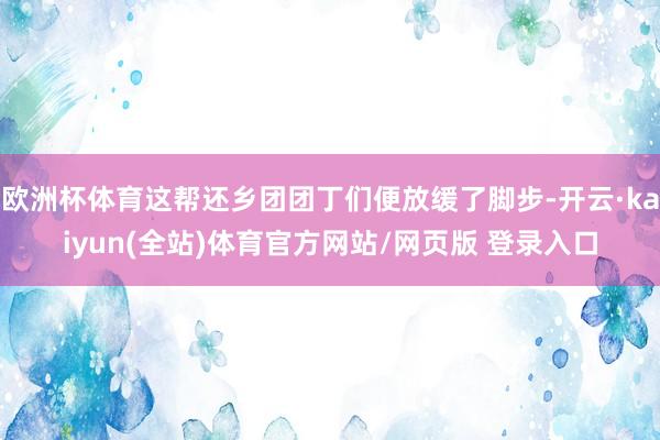 欧洲杯体育这帮还乡团团丁们便放缓了脚步-开云·kaiyun(全站)体育官方网站/网页版 登录入口