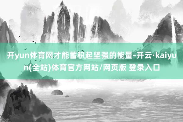 开yun体育网才能蓄积起坚强的能量-开云·kaiyun(全站)体育官方网站/网页版 登录入口