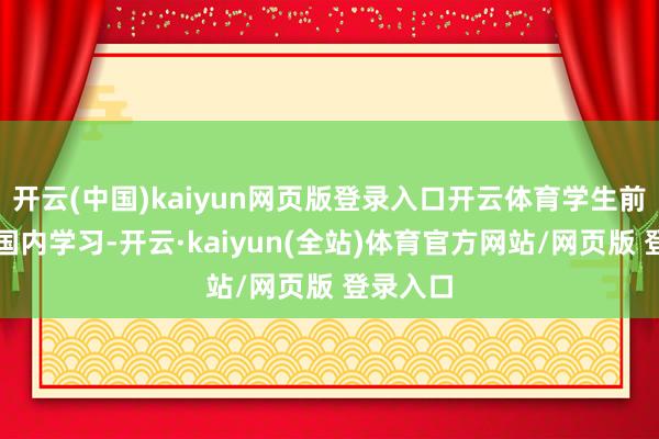 开云(中国)kaiyun网页版登录入口开云体育学生前三年在国内学习-开云·kaiyun(全站)体育官方网站/网页版 登录入口