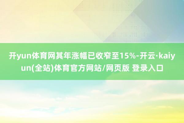 开yun体育网其年涨幅已收窄至15%-开云·kaiyun(全站)体育官方网站/网页版 登录入口