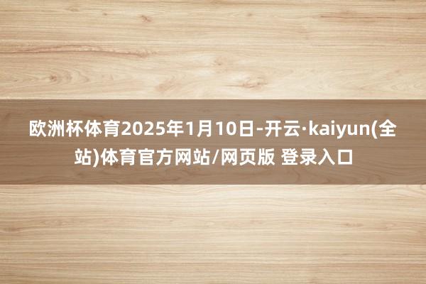 欧洲杯体育2025年1月10日-开云·kaiyun(全站)体育官方网站/网页版 登录入口