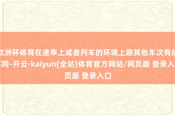 欧洲杯体育在速率上或者列车的环境上跟其他车次有所不同-开云·kaiyun(全站)体育官方网站/网页版 登录入口