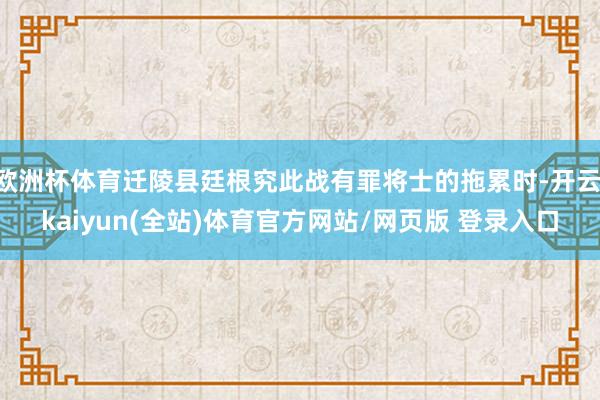 欧洲杯体育迁陵县廷根究此战有罪将士的拖累时-开云·kaiyun(全站)体育官方网站/网页版 登录入口