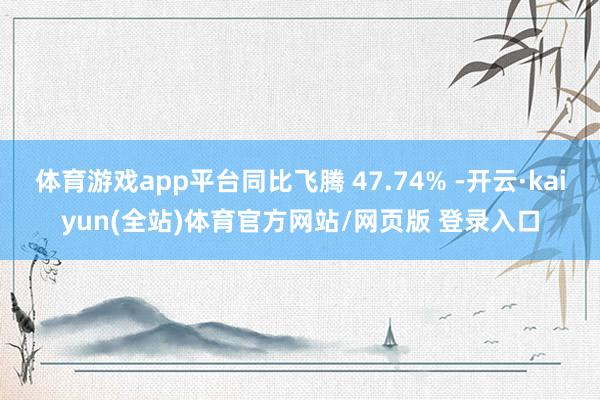 体育游戏app平台同比飞腾 47.74% -开云·kaiyun(全站)体育官方网站/网页版 登录入口