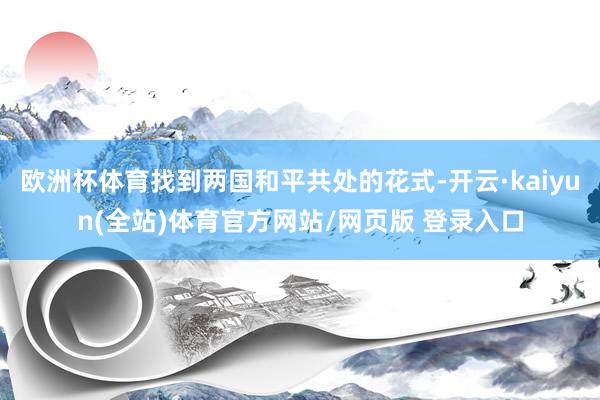 欧洲杯体育找到两国和平共处的花式-开云·kaiyun(全站)体育官方网站/网页版 登录入口