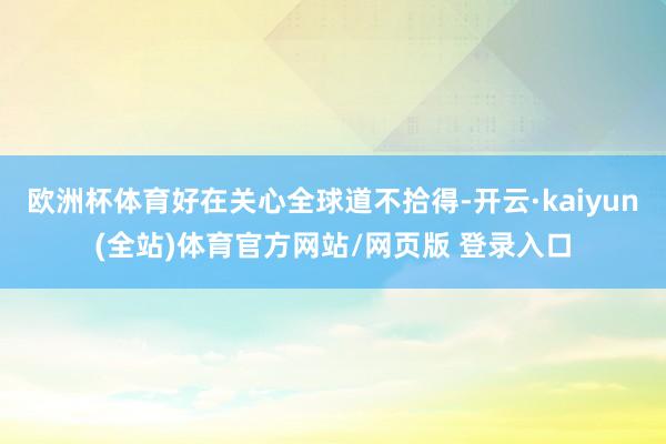 欧洲杯体育好在关心全球道不拾得-开云·kaiyun(全站)体育官方网站/网页版 登录入口