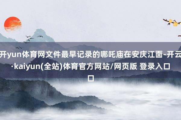 开yun体育网文件最早记录的哪吒庙在安庆江面-开云·kaiyun(全站)体育官方网站/网页版 登录入口