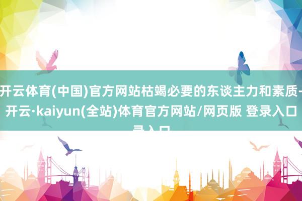开云体育(中国)官方网站枯竭必要的东谈主力和素质-开云·kaiyun(全站)体育官方网站/网页版 登录入口