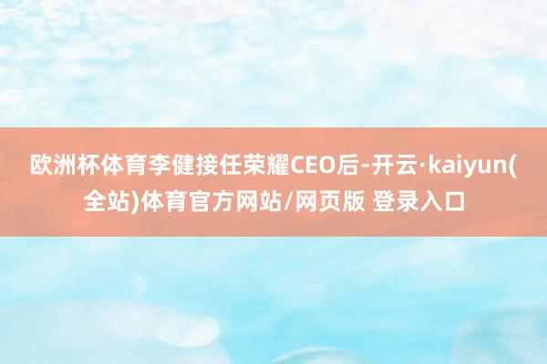 欧洲杯体育李健接任荣耀CEO后-开云·kaiyun(全站)体育官方网站/网页版 登录入口