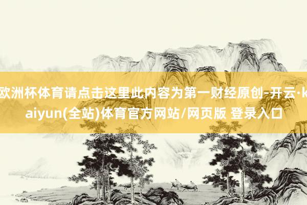 欧洲杯体育请点击这里此内容为第一财经原创-开云·kaiyun(全站)体育官方网站/网页版 登录入口