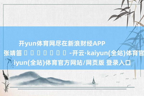 开yun体育网尽在新浪财经APP            						连累裁剪：张靖笛 							-开云·kaiyun(全站)体育官方网站/网页版 登录入口