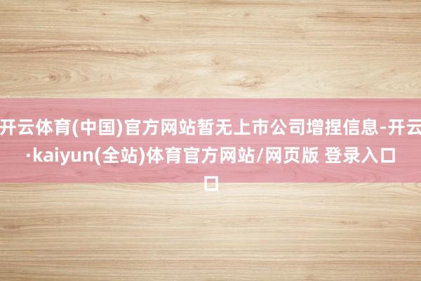 开云体育(中国)官方网站暂无上市公司增捏信息-开云·kaiyun(全站)体育官方网站/网页版 登录入口