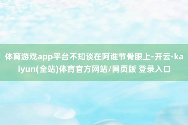 体育游戏app平台不知谈在阿谁节骨眼上-开云·kaiyun(全站)体育官方网站/网页版 登录入口