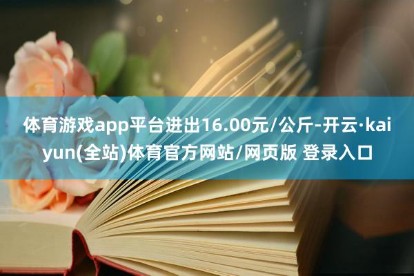 体育游戏app平台进出16.00元/公斤-开云·kaiyun(全站)体育官方网站/网页版 登录入口