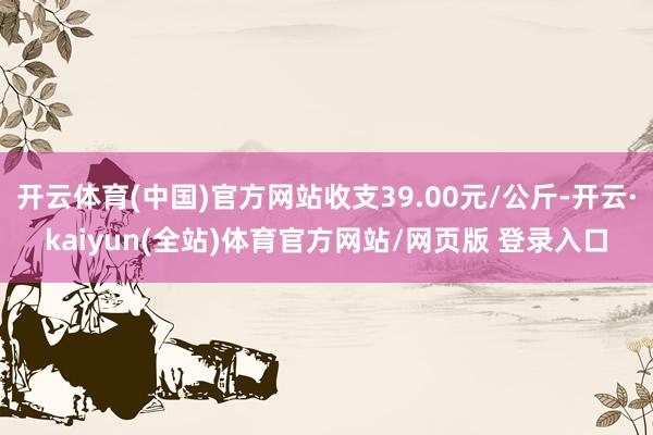 开云体育(中国)官方网站收支39.00元/公斤-开云·kaiyun(全站)体育官方网站/网页版 登录入口