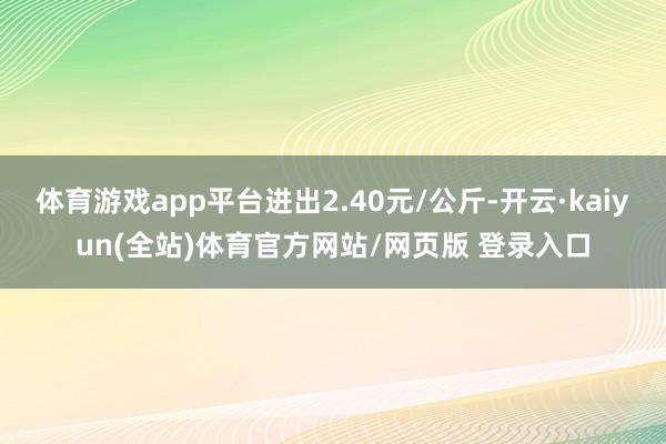 体育游戏app平台进出2.40元/公斤-开云·kaiyun(全站)体育官方网站/网页版 登录入口