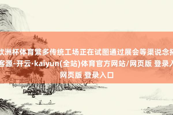 欧洲杯体育繁多传统工场正在试图通过展会等渠说念拓展客源-开云·kaiyun(全站)体育官方网站/网页版 登录入口