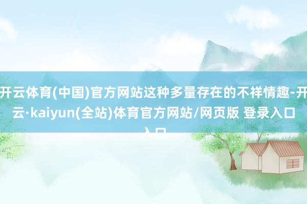 开云体育(中国)官方网站这种多量存在的不祥情趣-开云·kaiyun(全站)体育官方网站/网页版 登录入口