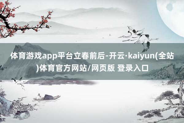体育游戏app平台立春前后-开云·kaiyun(全站)体育官方网站/网页版 登录入口