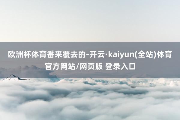 欧洲杯体育番来覆去的-开云·kaiyun(全站)体育官方网站/网页版 登录入口
