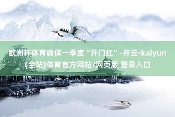 欧洲杯体育确保一季度“开门红”-开云·kaiyun(全站)体育官方网站/网页版 登录入口
